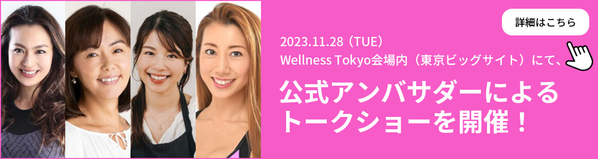 2023.11.28 (TUE) Wellness Tokyo会場内（東京ビッグサイト）にて、公式アンバサダーによるトークショーを開催！ 詳細はこちら