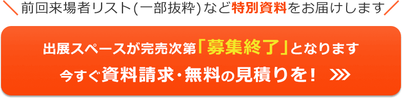 前回来場者リスト（一部抜粋）など特別資料をお届けします 出展スペースが完売次第「募集終了」となります 今すぐ資料請求・無料の見積りを！